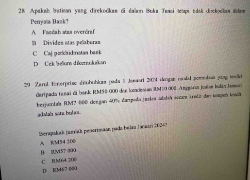 Apakah butiran yang direkodkan di dalam Buku Tunai tetapi tidak direkodkan dalam
Penyata Bank?
A Faedah atas overdraf
B Dividen atas pelaburan
C Caj perkhidmatan bank
D Cek belum dikemukakan
29 Zarul Enterprise ditubuhkan pada 1 Januari 2024 dengan modal permulaan yang terdiri
daripada tunai di bank RM50 000 dan kenderaan RM10 000. Anggaran jualan bulan Januari
berjumlah RM7 000 dengan 40% daripada jualan adalah secara kredit dan tempoh kredit
adalah satu bulan.
Berapakah jumlah penerimaan pada bulan Januari 2024?
A RM54 200
B RM57 000
C RM64 200
D RM67 000