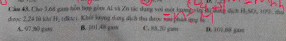 Câu 43, Cho 3.68 gam hồn hợp gồm Al và Zn tác dụng với một hượng wua ba dụng dịch H-SO, 105 , tho
được 2,24 lít khí Hị (đktc). Khôi lượng dung địch thu được van phân ung là
A. 97,80 gam B. 101.48 gam C. 88.20 gam D. 101.68 gam