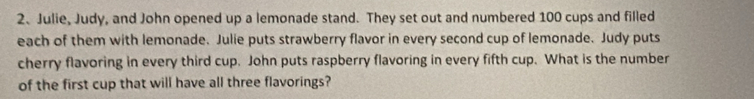 Julie, Judy, and John opened up a lemonade stand. They set out and numbered 100 cups and filled 
each of them with lemonade. Julie puts strawberry flavor in every second cup of lemonade. Judy puts 
cherry flavoring in every third cup. John puts raspberry flavoring in every fifth cup. What is the number 
of the first cup that will have all three flavorings?