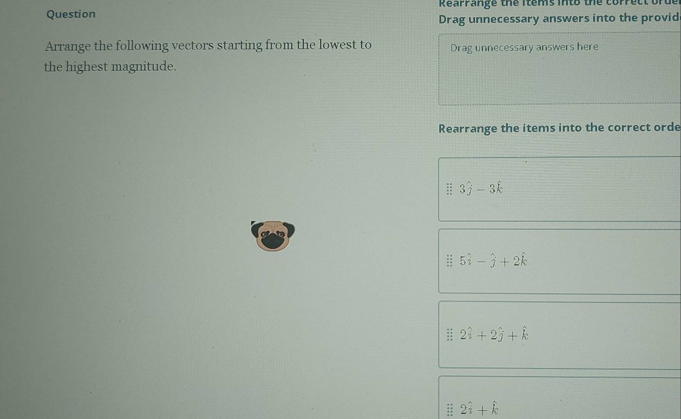 Rearrange the items into the corrett
Question
Drag unnecessary answers into the provid
Arrange the following vectors starting from the lowest to
Drag unnecessary answers here
the highest magnitude.
Rearrange the items into the correct orde
3hat j-3hat k
5hat i-hat j+2hat k
2hat i+2hat j+hat k
2hat i+hat k
