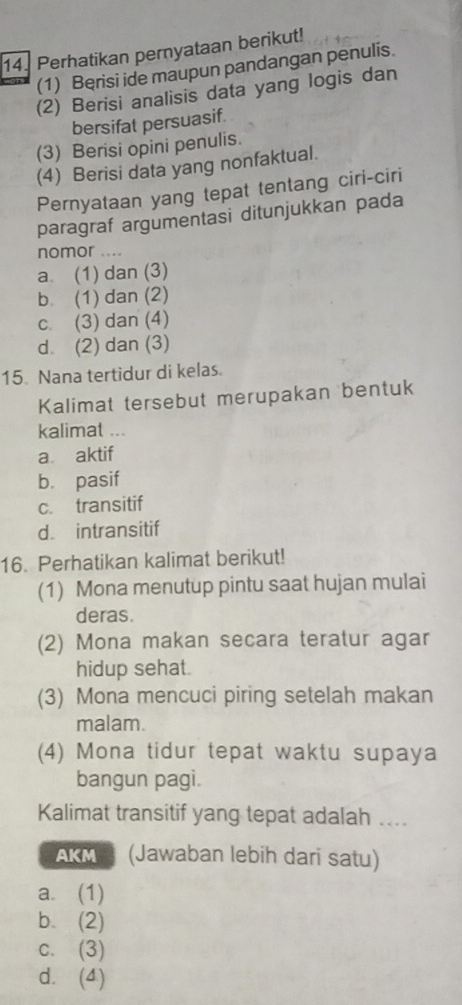 Perhatikan pernyataan berikut!
(1) Berisi ide maupun pandangan penulis.
(2) Berisi analisis data yang logis dan
bersifat persuasif.
(3) Berisi opini penulis.
(4) Berisi data yang nonfaktual.
Pernyataan yang tepat tentang ciri-ciri
paragraf argumentasi ditunjukkan pada
nomor ....
a. (1) dan (3)
b. (1) dan (2)
c. (3) dan (4)
d (2) dan (3)
15. Nana tertidur di kelas.
Kalimat tersebut merupakan bentuk
kalimat ...
a aktif
b. pasif
c. transitif
d. intransitif
16. Perhatikan kalimat berikut!
(1) Mona menutup pintu saat hujan mulai
deras.
(2) Mona makan secara teratur agar
hidup sehat.
(3) Mona mencuci piring setelah makan
malam.
(4) Mona tidur tepat waktu supaya
bangun pagi.
Kalimat transitif yang tepat adalah ....
AKM (Jawaban lebih dari satu)
a. (1)
b. (2)
c. (3)
d. (4)