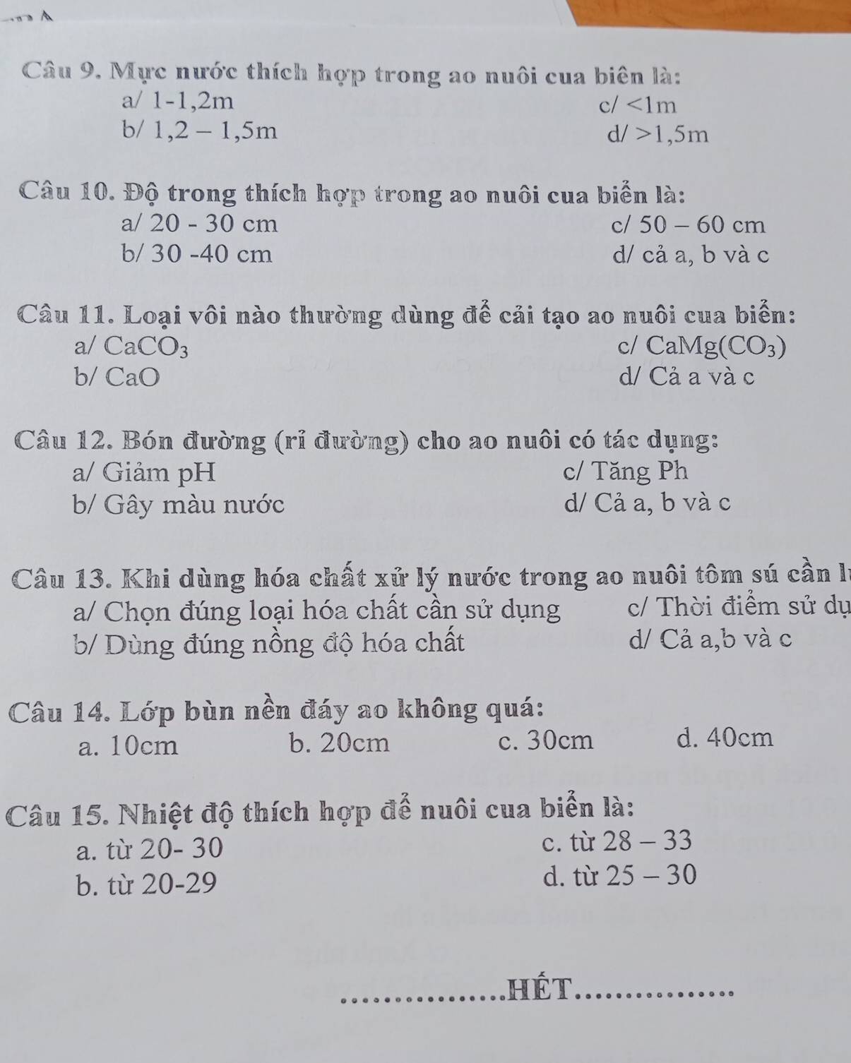 Mực nước thích hợp trong ao nuôi cua biên là:
a/ 1 -1, 2m c/ <1m</tex> 
b/ 1, 2-1, 5m
d/>1, 5m
Câu 10. Độ trong thích hợp trong ao nuôi cua biển là:
a/ 20 - 30 cm c/ 50-60cm
b/ 30 - 40 cm d/ c2 a, b và c
Câu 11. Loại vôi nào thường dùng để cải tạo ao nuôi cua biển:
a/ CaCO_3 c/ CaMg(CO_3)
b/ CaO d/ Cả a và c
Câu 12. Bón đường (rỉ đường) cho ao nuôi có tác dụng:
a/ Giảm pH c/ Tăng Ph
b/ Gây màu nước d/ Cả a, b và c
Câu 13. Khi dùng hóa chất xử lý nước trong ao nuôi tôm sú cần lý
a/ Chọn đúng loại hóa chất cần sử dụng c/ Thời điểm sử dụ
b/ Dùng đúng nồng độ hóa chất d/ Cả a,b và c
Câu 14. Lớp bùn nền đáy ao không quá:
a. 10cm b. 20cm c. 30cm d. 40cm
Câu 15. Nhiệt độ thích hợp để nuôi cua biển là:
a. từ 20-30
c. từ 28-33
b. tù 20-29
d. từ 25-30
_hét_