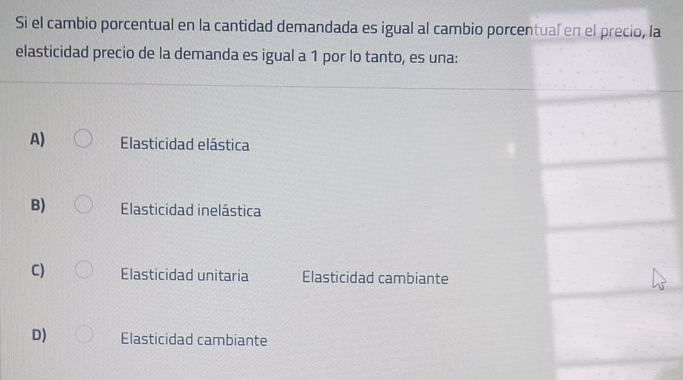 Si el cambio porcentual en la cantidad demandada es igual al cambio porcentual en el precio, la
elasticidad precio de la demanda es igual a 1 por lo tanto, es una:
A) Elasticidad elástica
B) Elasticidad inelástica
C) Elasticidad unitaria Elasticidad cambiante
D) Elasticidad cambiante