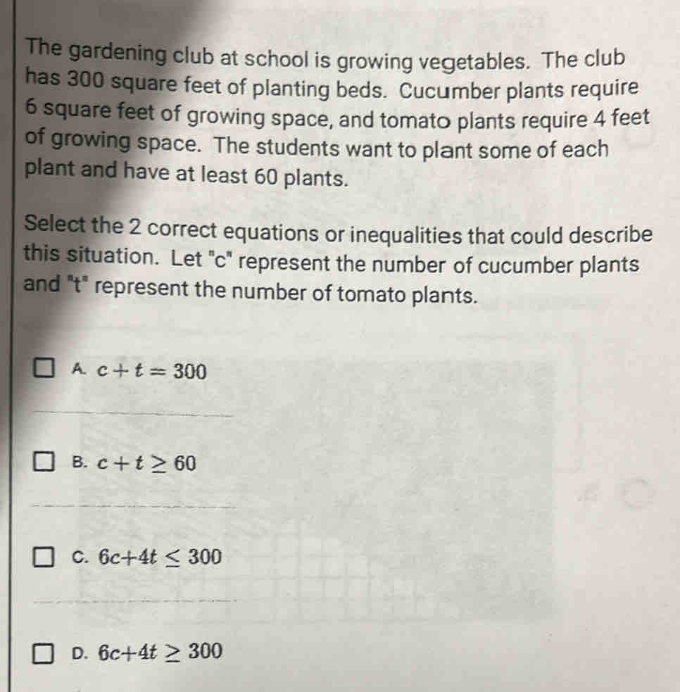 The gardening club at school is growing vegetables. The club
has 300 square feet of planting beds. Cucumber plants require
6 square feet of growing space, and tomato plants require 4 feet
of growing space. The students want to plant some of each
plant and have at least 60 plants.
Select the 2 correct equations or inequalities that could describe
this situation. Let ' c ' represent the number of cucumber plants
and "t" represent the number of tomato plants.
A. c+t=300
B. c+t≥ 60
C. 6c+4t≤ 300
D. 6c+4t≥ 300