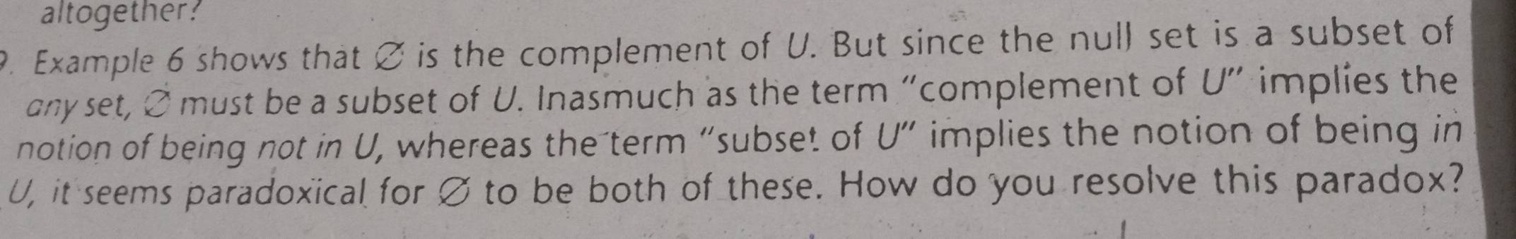 altogether? 
9. Example 6 shows that ∅ is the complement of U. But since the null set is a subset of 
any set, 2 must be a subset of U. Inasmuch as the term “complement of U ” implies the 
notion of being not in U, whereas the term “subset of U'' implies the notion of being in
U, it seems paradoxical for Ø to be both of these. How do you resolve this paradox?