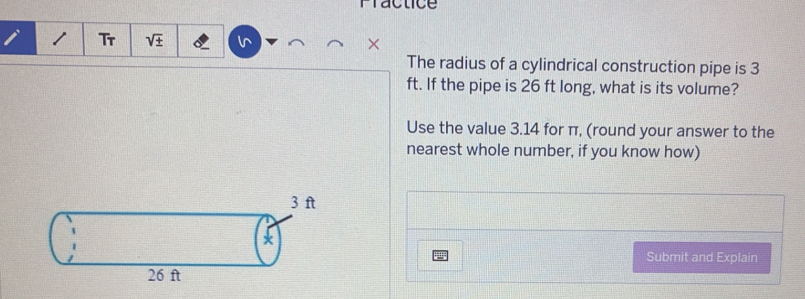 Fractice
i 1 Tr ×
The radius of a cylindrical construction pipe is 3
ft. If the pipe is 26 ft long, what is its volume?
Use the value 3.14 for π, (round your answer to the
nearest whole number, if you know how)
3 ft
*
Submit and Explain
26 ft