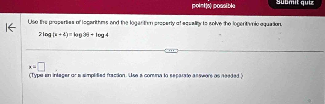 point(s) possible 
Submit quiz 
Use the properties of logarithms and the logarithm property of equality to solve the logarithmic equation,
2log (x+4)=log 36+log 4
x=□
(Type an integer or a simplified fraction. Use a comma to separate answers as needed.)