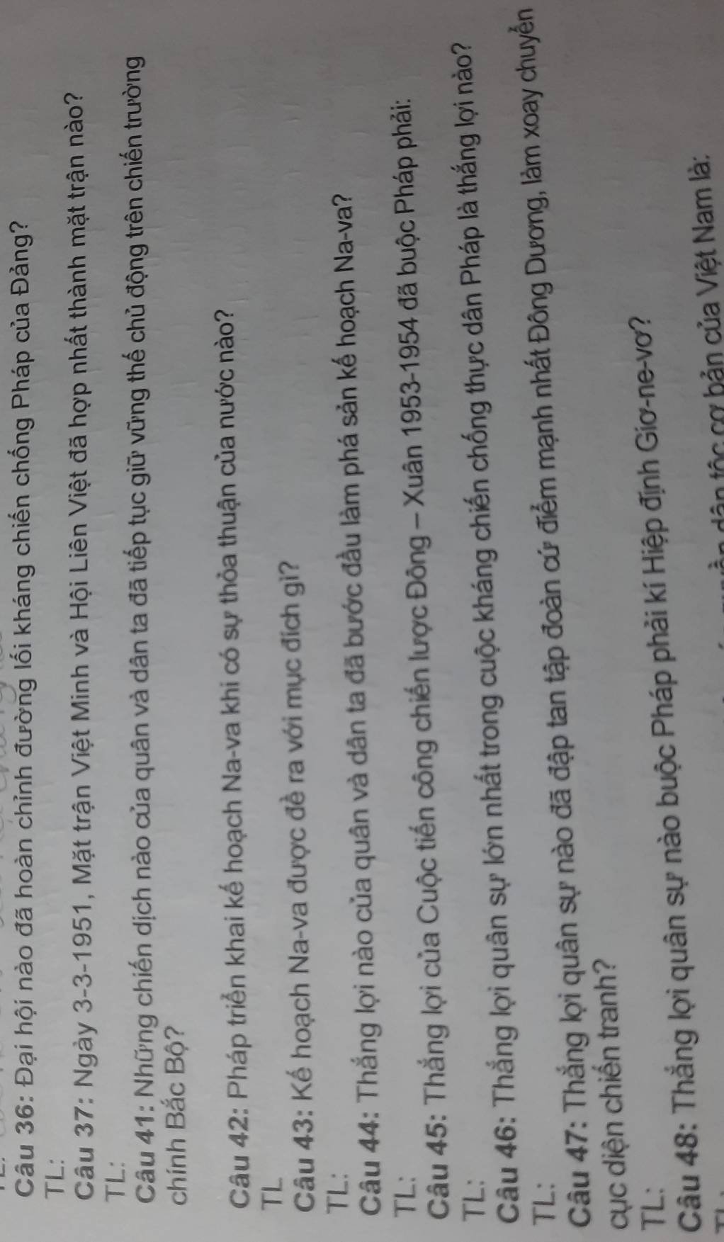 Đại hội nào đã hoàn chỉnh đường lối kháng chiến chống Pháp của Đảng? 
TL: 
Cầu 37: Ngày 3-3-1951, Mặt trận Việt Minh và Hội Liên Việt đã hợp nhất thành mặt trận nào? 
TL: 
Câu 41: Những chiến dịch nào của quân và dân ta đã tiếp tục giữ vững thế chủ động trên chiến trường 
chính Bắc Bộ? 
Câu 42: Pháp triển khai kế hoạch Na-va khi có sự thỏa thuận của nước nào? 
TL 
Câu 43: Kế hoạch Na-va được đề ra với mục đích gì? 
TL: 
Câu 44: Thắng lợi nào của quân và dân ta đã bước đầu làm phá sản kế hoạch Na-va? 
TL: 
Câu 45: Thắng lợi của Cuộc tiến công chiến lược Đông - Xuân 1953-1954 đã buộc Pháp phải: 
TL: 
Câu 46: Thắng lợi quân sự lớn nhất trong cuộc kháng chiến chống thực dân Pháp là thắng lợi nào? 
TL: 
Câu 47: Thắng lợi quân sự nào đã đập tan tập đoàn cứ điểm mạnh nhất Đông Dương, làm xoay chuyểễn 
cục diện chiến tranh? 
TL: 
Câu 48: Thắng lợi quân sự nào buộc Pháp phải kí Hiệp định Giơ-ne-vơ? 
tân tộc cơ bản của Việt Nam là: