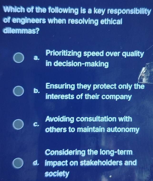 Which of the following is a key responsibility
of engineers when resolving ethical
dilemmas?
a.
Prioritizing speed over quality
in decision-making
b. Ensuring they protect only the
interests of their company
Avoiding consultation with
C.
others to maintain autonomy
Considering the long-term
d impact on stakeholders and
society