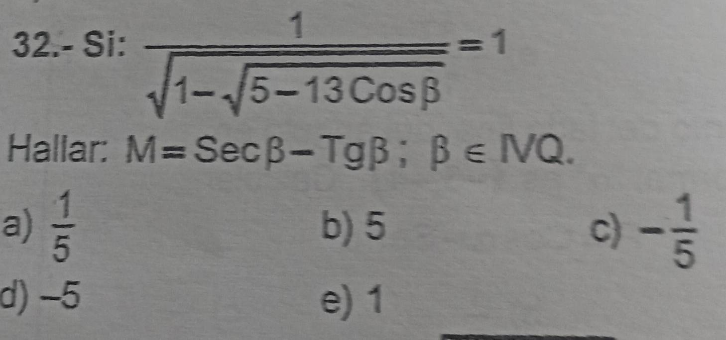 32.- Si:
frac 1sqrt(1-sqrt 5-13cos beta )=1
Hallar: M=Secbeta -Tgbeta; beta ∈ NQ.
a)  1/5  b) 5 c) - 1/5 
d) -5 e) 1