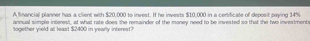 A financial planner has a client with $20,000 to invest. If he invests $10,000 in a certificate of deposit paying 14%
annual simple interest, at what rate does the remainder of the money need to be invested so that the two investments 
together yield at least $2400 in yearly interest?