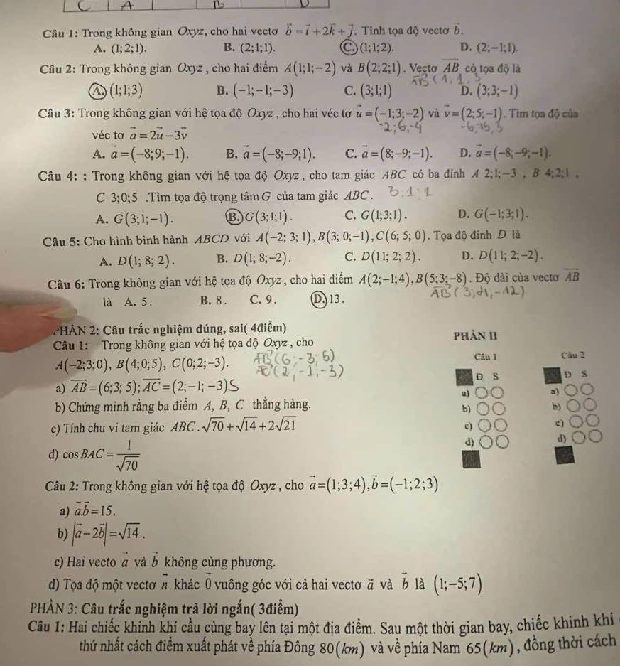 Trong không gian Oxyz, cho hai vectơ vector b=vector i+2vector k+vector j Tinh tọa độ vectơ vector b.
A. (1;2;1). B. (2;1;1). C (1;1;2). D. (2;-1;1).
Câu 2: Trong không gian Oxyz , cho hai điểm A(1;1;-2) và B(2;2;1). Vecto overline AB có tọa độ là
A (1;1;3) B. (-1;-1;-3) C. (3;1;1) D. (3;3;-1)
Câu 3: Trong không gian với hệ tọa độ Oxyz , cho hai véc tơ vector u=(-1;3;-2) và vector v=(2;5;-1). Tim tọa độ của
véc tơ vector a=2vector u-3vector v
A. vector a=(-8;9;-1). B. vector a=(-8;-9;1). C. vector a=(8;-9;-1). D. vector a=(-8;-9;-1).
Câu 4: : Trong không gian với hệ tọa độ Oxyz , cho tam giác ABC có ba đỉnh A2;1;-3,B4;2;1,
C 3;0;5 .Tìm tọa độ trọng tâm G của tam giác ABC .
A. G(3;1;-1). B. G(3;1;1). C. G(1;3;1). D. G(-1;3;1).
Câu 5: Cho hình bình hành ABCD với A(-2;3;1),B(3;0;-1),C(6;5;0). Tọa độ đỉnh D là
A. D(1;8;2). B. D(1;8;-2). C. D(11;2;2). D. D(11;2;-2).
Câu 6: Trong không gian với hệ tọa độ Oxyz , cho hai điểm A(2;-1;4),B(5;3;-8). Độ dài của vectơ overline AB
là A. 5. B. 8 . C. 9 . D. 13.
2HÀN 2: Câu trắc nghiệm đúng, sai( 4điểm) phản II
Câu 1: Trong không gian với hệ tọa độ Oxyz , cho
Câu 1
A(-2;3;0),B(4;0;5),C(0;2;-3). Câu 2
a) AB=(6;3;5);AC=(2;-1;-3)≤ D S D S
a]
a)
b) Chứng minh rằng ba điểm A, B, C thắng hàng. b)
b)
c) Tính chu ví tam giác ABC . sqrt(70)+sqrt(14)+2sqrt(21)
c)
c)
d) cos BAC= 1/sqrt(70) 
d)
d)
Câu 2: Trong không gian với hệ tọa độ Oxyz , cho vector a=(1;3;4),vector b=(-1;2;3)
a) vector avector b=15.
b) |vector a-2vector b|=sqrt(14).
c) Hai vecto à và vector b không cùng phương.
d) Tọa độ một vectơ n khác vector 0 vuông góc với cả hai vectơ ā và vector b là (1;-5;7)
PHÀN 3: Câu trắc nghiệm trã lời ngắn( 3điểm)
Câu 1: Hai chiếc khinh khí cầu cùng bay lên tại một địa điểm. Sau một thời gian bay, chiếc khinh khí
thứ nhất cách điểm xuất phát về phía Đông 80(km) và về phía Nam 65(km), đồng thời cách