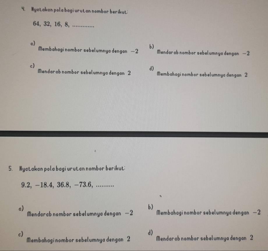 Nyatakan pola bagi urutan nombor berikut:
64, 32, 16, 8, ............
a)
b)
Membahagi nombor sebelumnya dengan — 2 Mendarab nombor sebelumnya dengan —2
c)
d)
Mendarab nombor sebelumnya dengan 2 Membahagi nombor sebelumnya dengan 2
5. Nyatakan pola bagi urutan nombor berikut:
9.2, —18.4, 36. 8, —73.6, ..........
a)
b)
Mendarab nombor sebelumnya dengan — 2 Membahagi nombor sebelumnya dengan — 2
c)
d)
Membahagi nombor sebelumnya dengan 2 Mendarab nombor sebelumnya dengan 2