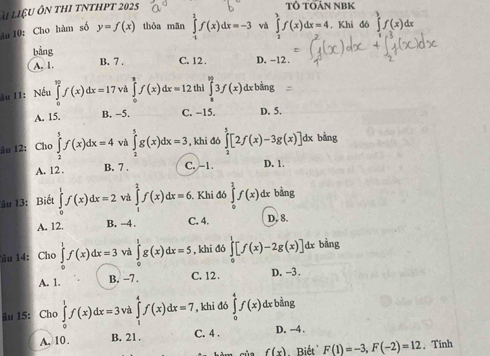 A1 LIxi U 1  Ôn tHI tNTHPT 2025
TÓ TOÁN NBK
âu 10: Cho hàm số y=f(x) thỏa mãn ∈tlimits _(-1)^2f(x)dx=-3 và ∈tlimits _2^(3f(x)dx=4. Khi đó ∈tlimits ^3)f(x)dx
bằng
A. 1. B. 7 .
C. 12 . D. -12 .
ầu 11: Nếu ∈tlimits _0^(10)f(x)dx=17 và ∈tlimits _0^8f(x)dx=12 thì ∈tlimits _8^(10)3f(x)dxbsin g
A. 15. B. -5. C. −15. D. 5.
âu 12: Cho ∈tlimits _2^5f(x)dx=4 và ∈tlimits _2^5g(x)dx=3 , khi đó ∈tlimits _2^5[2f(x)-3g(x)]dx bàng
A. 12 . B. 7 . C. -1. D. 1.
lâu 13: Biết ∈tlimits _0^1f(x)dx=2 và ∈tlimits _1^2f(x)dx=6.Khi đó ∈tlimits _0^2f(x)dx bàng
A. 12. B. −4 . C. 4.
D, 8.
âu 14: Cho ∈tlimits _0^1f(x)dx=3 và ∈tlimits _0^1g(x)dx=5 , khi đó ∈tlimits _0^1[f(x)-2g(x)]dx bàng
A. 1. B. -7. C. 12 . D. -3 .
âu 15: Cho ∈tlimits _0^1f(x)dx=3 và ∈tlimits _1^4f(x)dx=7 , khi đó ∈tlimits _0^4f(x)dxbsin g
A. 10. B. 21. C. 4 . D. -4 .
của f(x) Biết F(1)=-3,F(-2)=12.  Tính