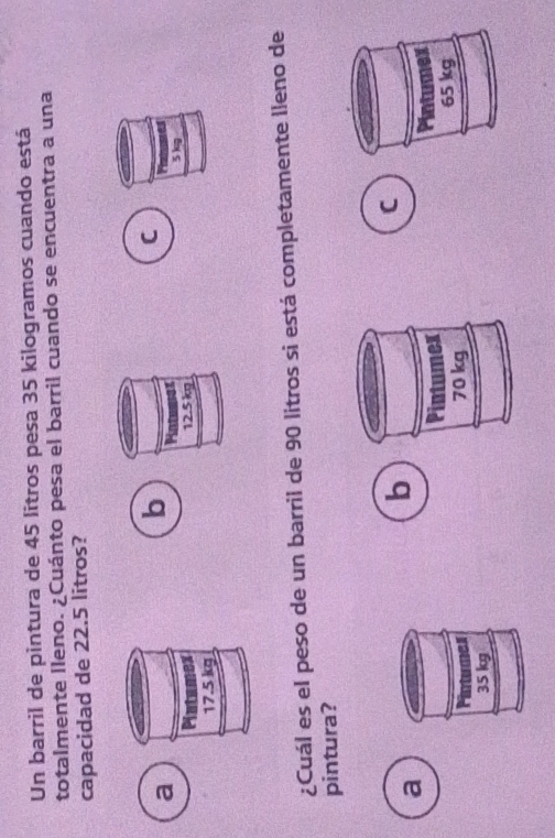 Un barril de pintura de 45 litros pesa 35 kilogramos cuando está
totalmente lleno. ¿Cuánto pesa el barril cuando se encuentra a una
capacidad de 22.5 litros?
C
a
b Mntewiex
5)g
Platamex 12.5 kg
17.5 kg
¿Cuál es el peso de un barril de 90 litros si está completamente lleno de
pintura?
a
b
C

Pintumes
35 kg