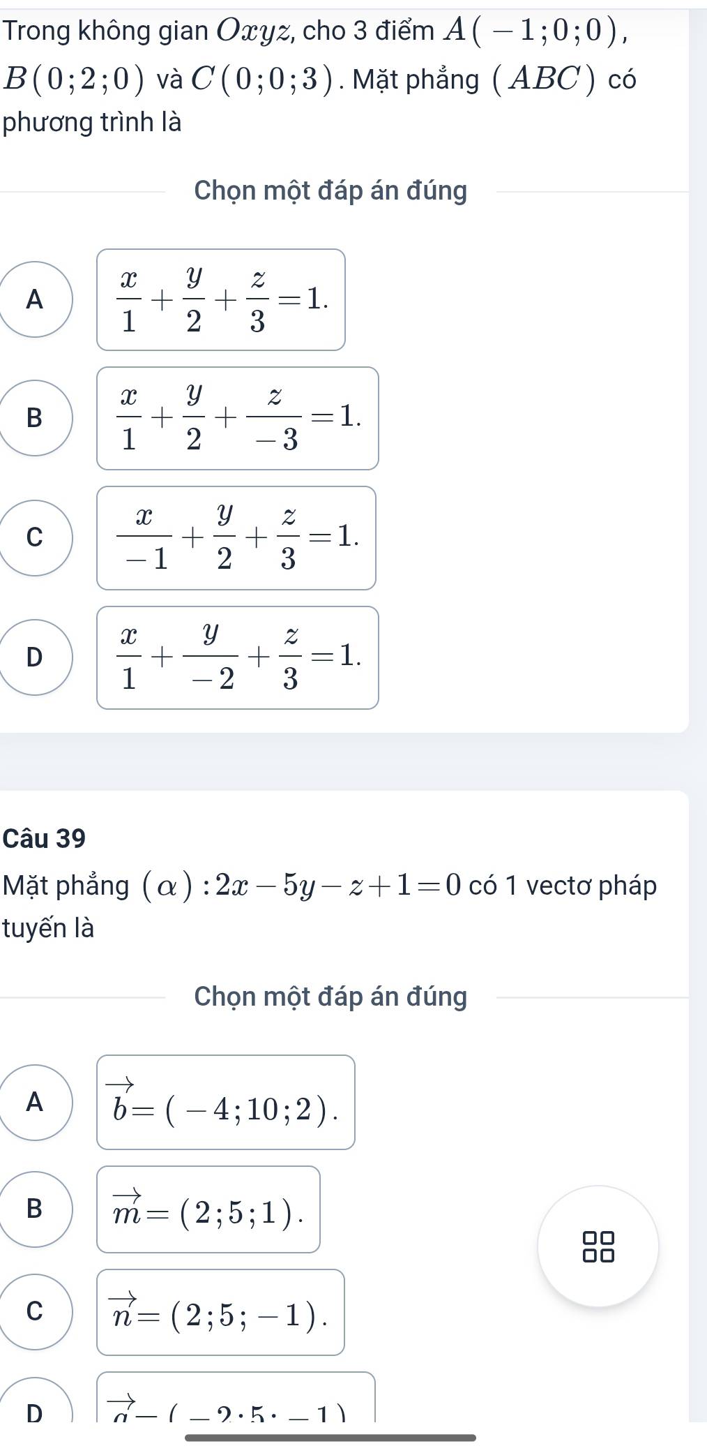 Trong không gian Oxyz, cho 3 điểm A(-1;0;0),
B(0;2;0) và C(0;0;3). Mặt phẳng ( ABC) có
phương trình là
Chọn một đáp án đúng
A  x/1 + y/2 + z/3 =1.
B  x/1 + y/2 + z/-3 =1.
C  x/-1 + y/2 + z/3 =1.
D  x/1 + y/-2 + z/3 =1. 
Câu 39
Mặt phẳng (α) : 2x-5y-z+1=0 có 1 vectơ pháp
tuyến là
Chọn một đáp án đúng
A vector b=(-4;10;2).
B vector m=(2;5;1).
C vector n=(2;5;-1).
D vector n-(-2· 5· -1)