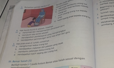 Perhatikan gambar berikut inPeršaky pada gaí 
mencerminkan
mihes anas membanty grang tự
h kewayban anak bertakti kepada 1. Di sekotahmu manfaat mem
. kasi sayang orang tua kepada 1. Bagaïmana si sekolan?
orang tue
kasik sayang anak kepada orang tu $. Tulisiah satu
anak
4. Berdasarkan
seimbang.
4. Hak murld-murld di seko_ tempat ting
ménymak dan memperharikan perlasan goru 5. Melaksanak
b mematuhi tata tertib sekolah
mendapatkan pembelajarán yang menyerangkan
d. mendapatian pertindurgan serta rasa aman dari guru
5. Hak anak-anak di rumah, contohnya .
a. menghormati kedua orang tua
b. mendapatkan makanan dan pakaian yang layak
c. membantu pekerjaan kedua orang tva
d. mendapatkan kasih sayang dari orang tua
III. Benar Salah (5)
Berilah tanda (√) pada kolom Benar atau Salah sesuai dengan
gomahamanmud