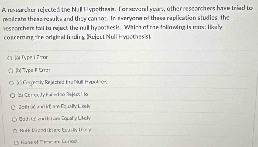 A researcher rejected the Null Hypothesis. For several years, other researchers have tried to
replicate these results and they cannot. In everyone of these replication studies, the
researchers fail to reject the null hypothesis. Which of the following is most likely
concerning the original finding (Reject Null Hypothesis).
(a) Type l Error
(b) Type II Error
(c) Correctly Rejected the Null Hypotheis
(d) Correctly Failed to Reject Ho
Both (a) and (d) are Equally Likely
Both (b) and (c) are Equally Likely
Both (a) and (b) are Equally Likely
None of These are Correct