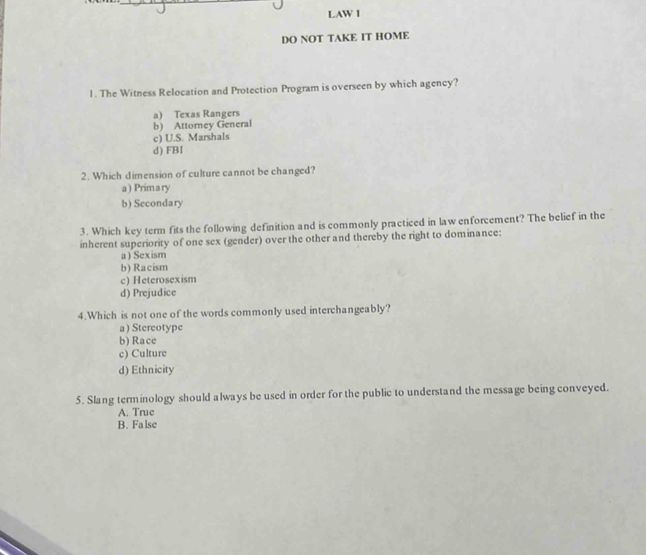 LAW 1
DO NOT TAKE IT HOME
1. The Witness Relocation and Protection Program is overseen by which agency?
a) Texas Rangers
b) Attorney General
c) U.S. Marshals
d) FBI
2. Which dimension of culture cannot be changed?
a) Primary
b) Secondary
3. Which key term fits the following definition and is commonly practiced in law enforcement? The belief in the
inherent superiority of one sex (gender) over the other and thereby the right to dominance:
a) Sexism
b) Racism
c) Heterosexism
d) Prejudice
4.Which is not one of the words commonly used interchangeably?
a)Stereotype
b) Race
c) Culture
d) Ethnicity
5. Slang terminology should always be used in order for the public to understand the message being conveyed.
A. True
B. Fa lse