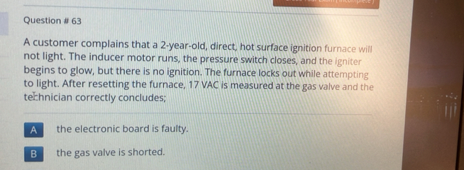 Question # 63
A customer complains that a 2-year-old, direct, hot surface ignition furnace will
not light. The inducer motor runs, the pressure switch closes, and the igniter
begins to glow, but there is no ignition. The furnace locks out while attempting
to light. After resetting the furnace, 17 VAC is measured at the gas valve and the
technician correctly concludes;
A the electronic board is faulty.
B the gas valve is shorted.