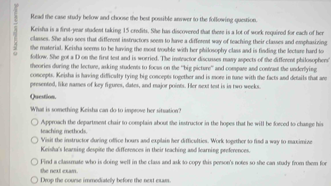 Read the case study below and choose the best possible answer to the following question.
Keisha is a first- year student taking 15 credits. She has discovered that there is a lot of work required for each of her
classes. She also sees that different instructors seem to have a different way of teaching their classes and emphasizing
the material. Keisha seems to be having the most trouble with her philosophy class and is finding the lecture hard to
follow. She got a D on the first test and is worried. The instructor discusses many aspects of the different philosophers'
theories during the lecture, asking students to focus on the “big picture” and compare and contrast the underlying
concepts. Keisha is having difficulty tying big concepts together and is more in tune with the facts and details that are
presented, like names of key figures, dates, and major points. Her next test is in two weeks.
Question.
What is something Keisha can do to improve her situation?
Approach the department chair to complain about the instructor in the hopes that he will be forced to change his
teaching methods.
Visit the instructor during office hours and explain her difficulties. Work together to find a way to maximize
Keisha's learning despite the differences in their teaching and learning preferences.
Find a classmate who is doing well in the class and ask to copy this person's notes so she can study from them for
the next exam.
Drop the course immediately before the next exam.