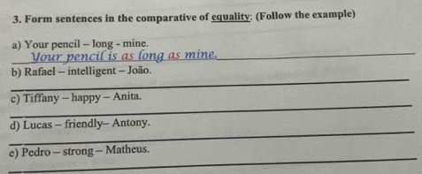 Form sentences in the comparative of equality: (Follow the example) 
a) Your pencil - long - mine. 
Your_ 
in 
_ 
_ 
b) Rafael - intelligent - João. 
_ 
c) Tiffany - happy - Anita. 
_ 
d) Lucas - friendly- Antony. 
_ 
e) Pedro - strong - Matheus.