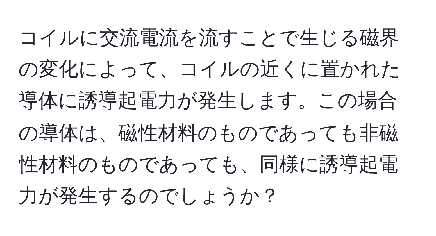 コイルに交流電流を流すことで生じる磁界の変化によって、コイルの近くに置かれた導体に誘導起電力が発生します。この場合の導体は、磁性材料のものであっても非磁性材料のものであっても、同様に誘導起電力が発生するのでしょうか？