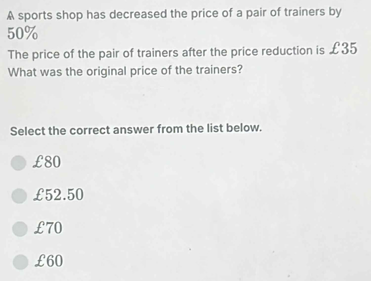 A sports shop has decreased the price of a pair of trainers by
50%
The price of the pair of trainers after the price reduction is £35
What was the original price of the trainers?
Select the correct answer from the list below.
£80
£52.50
£70
£60