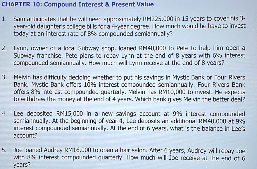 CHAPTER 10: Compound Interest & Present Value 
1. Sam anticipates that he will need approximately RM225,000 in 15 years to cover his 3-
year -old daughter’s college bills for a 4-year degree. How much would he have to invest 
today at an interest rate of 8% compounded semiannually? 
2. Lynn, owner of a local Subway shop, loaned RM40,000 to Pete to help him open a 
Subway franchise. Pete plans to repay Lynn at the end of 8 years with 6% interest 
compounded semiannually. How much will Lynn receive at the end of 8 years? 
3. Melvin has difficulty deciding whether to put his savings in Mystic Bank or Four Rivers 
Bank. Mystic Bank offers 10% interest compounded semiannually. Four Rivers Bank 
offers 8% interest compounded quarterly. Melvin has RM10,000 to invest. He expects 
to withdraw the money at the end of 4 years. Which bank gives Melvin the better deal? 
4. Lee deposited RM15,000 in a new savings account at 9% interest compounded 
semiannually. At the beginning of year 4, Lee deposits an additional RM40,000 at 9%
interest compounded semiannually. At the end of 6 years, what is the balance in Lee’s 
account? 
5. Joe loaned Audrey RM16,000 to open a hair salon. After 6 years, Audrey will repay Joe 
with 8% interest compounded quarterly. How much will Joe receive at the end of 6
years?