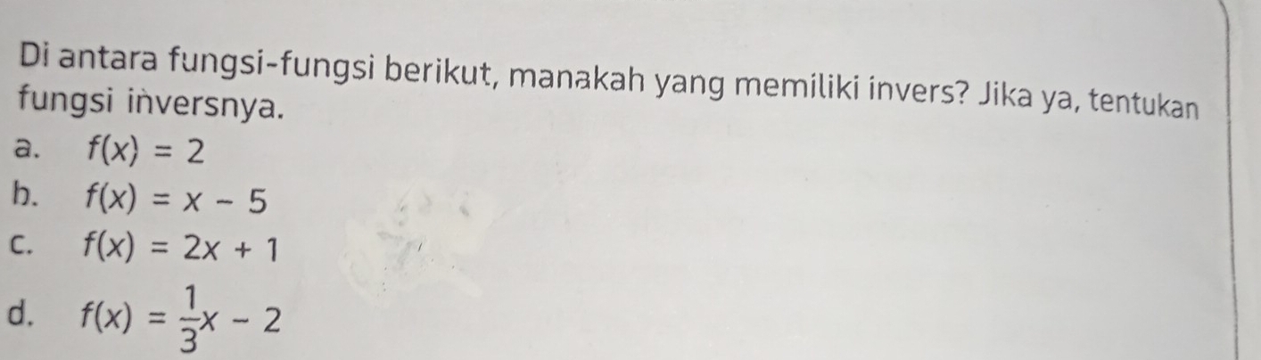 Di antara fungsi-fungsi berikut, manakah yang memiliki invers? Jika ya, tentukan
fungsi inversnya.
a. f(x)=2
b. f(x)=x-5
C. f(x)=2x+1
d. f(x)= 1/3 x-2