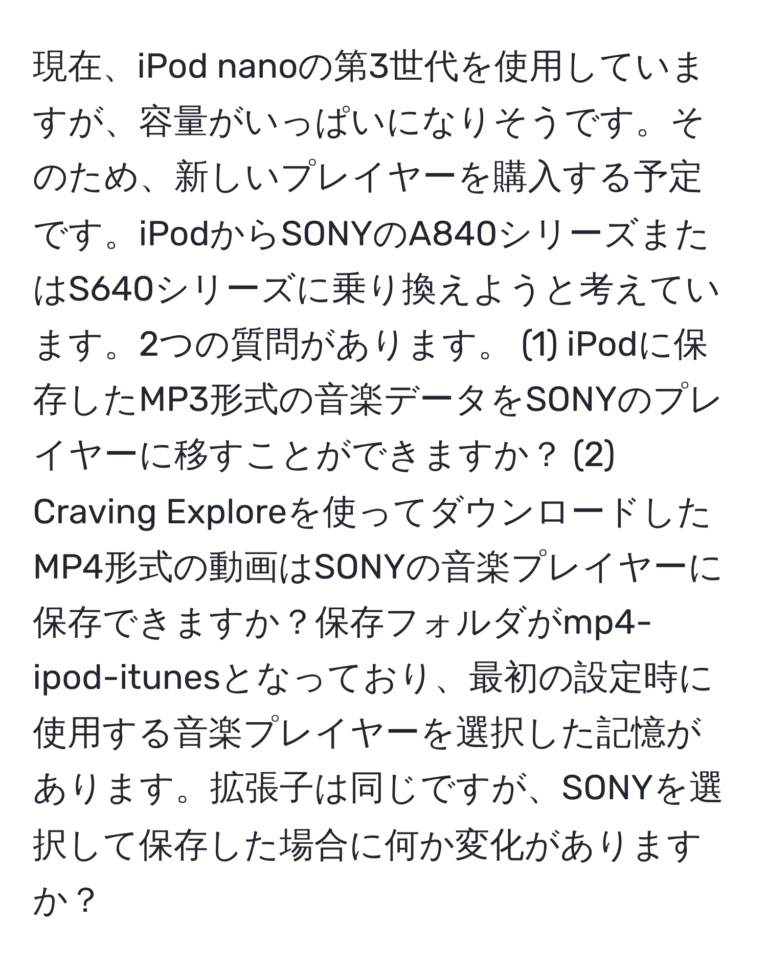 現在、iPod nanoの第3世代を使用していますが、容量がいっぱいになりそうです。そのため、新しいプレイヤーを購入する予定です。iPodからSONYのA840シリーズまたはS640シリーズに乗り換えようと考えています。2つの質問があります。 (1) iPodに保存したMP3形式の音楽データをSONYのプレイヤーに移すことができますか？ (2) Craving Exploreを使ってダウンロードしたMP4形式の動画はSONYの音楽プレイヤーに保存できますか？保存フォルダがmp4-ipod-itunesとなっており、最初の設定時に使用する音楽プレイヤーを選択した記憶があります。拡張子は同じですが、SONYを選択して保存した場合に何か変化がありますか？