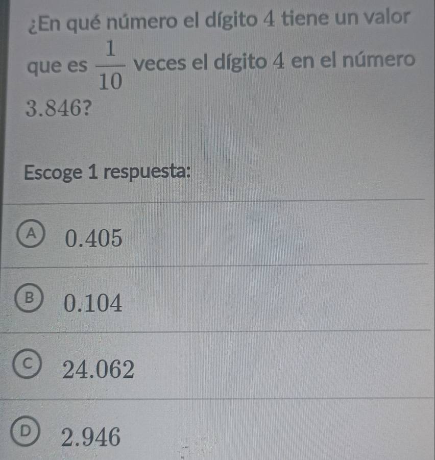 ¿En qué número el dígito 4 tiene un valor
que es  1/10  veces el dígito 4 en el número
3.846?
Escoge 1 respuesta:
A) 0.405
B 0.104
24.062
D 2.946