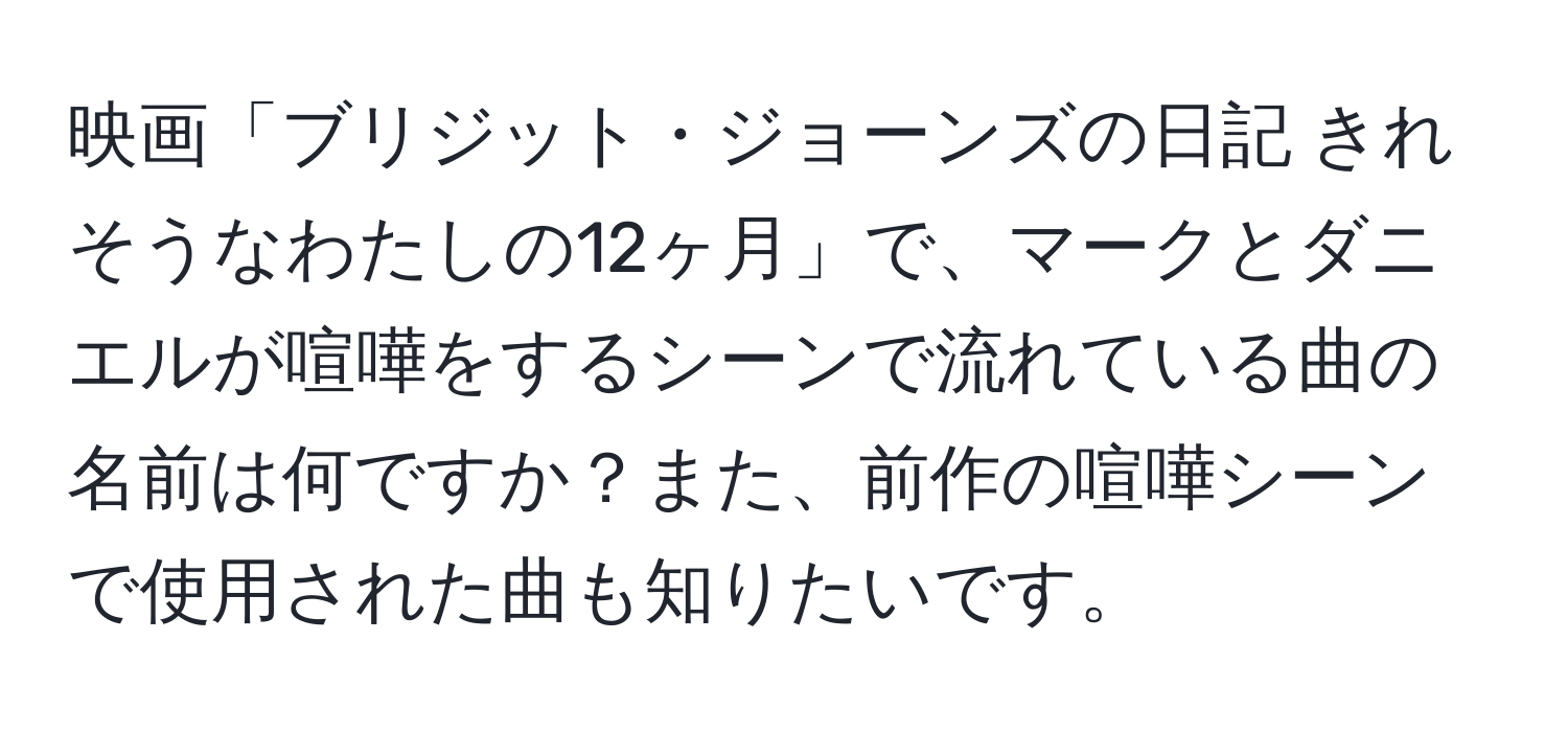 映画「ブリジット・ジョーンズの日記 きれそうなわたしの12ヶ月」で、マークとダニエルが喧嘩をするシーンで流れている曲の名前は何ですか？また、前作の喧嘩シーンで使用された曲も知りたいです。