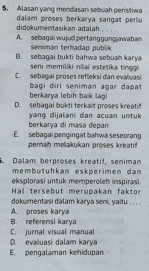 Alasan yang mendasari sebuah peristiwa
dalam proses berkarya sangat perlu
didokumentasikan adalah . . . .
A. sebagai wujud pertanggungjawaban
seniman terhadap publik
B. sebagai bukti bahwa sebuah karya
seni memiliki nilai estetika tinggi
C. sebagai proses refleksi dan evaluasi
bagi diri seniman agar dapat
berkarya lebih baik lagi
D. sebagai bukti terkait proses kreatif
yang dijalani dan acuan untuk 
berkarya di masa depan
E. sebagai pengingat bahwa seseorang
pernah melakukan proses kreatif
5. Dalam berproses kreatif, seniman
memb ut uhk an eskperimen dan
eksplorasi untuk memperoleh inspirasi.
Hal tersebut merupakan faktor
dokumentasi dalam karya seni, yaitu . . . .
A. proses karya
B. referensi karya
C. jurnal visual manual
D. evaluasi dalam karya
E. pengalaman kehidupan