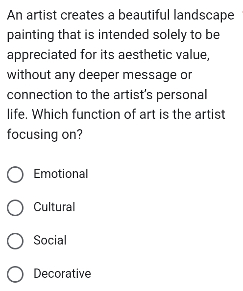 An artist creates a beautiful landscape
painting that is intended solely to be
appreciated for its aesthetic value,
without any deeper message or
connection to the artist’s personal
life. Which function of art is the artist
focusing on?
Emotional
Cultural
Social
Decorative