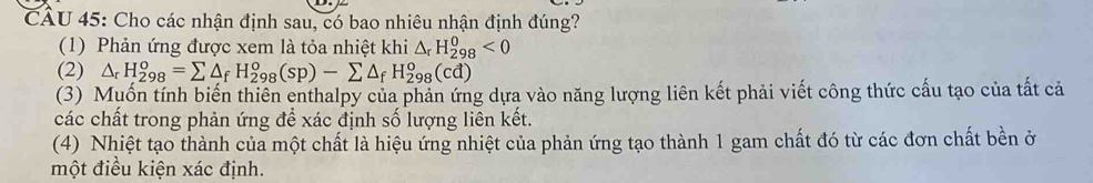 CÁU 45: Cho các nhận định sau, có bao nhiêu nhận định đúng?
(1) Phản ứng được xem là tỏa nhiệt khi △ _rH_(298)^0<0</tex>
(2) △ _rH_(298)^o=sumlimits △ _fH_(298)^o(sp)-sumlimits △ _fH_(298)^o(cd)
(3) Muốn tính biến thiên enthalpy của phản ứng dựa vào năng lượng liên kết phải viết công thức cấu tạo của tất cả
các chất trong phản ứng để xác định số lượng liên kết.
(4) Nhiệt tạo thành của một chất là hiệu ứng nhiệt của phản ứng tạo thành 1 gam chất đó từ các đơn chất bền ở
một điều kiện xác định.