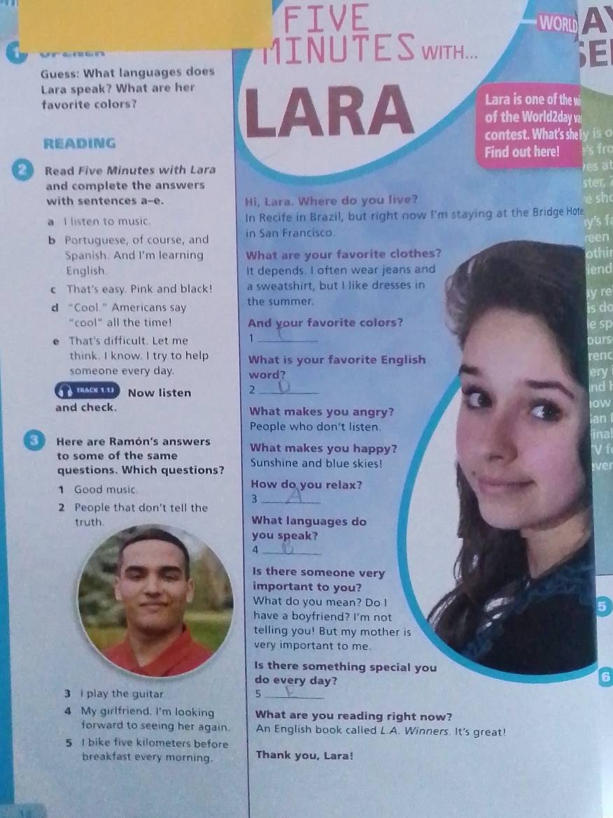 FIVE WORLD A 
MINU T E S WITH... E 
Guess: What languages does 
Lara speak? What are her LARA Lara is one of the wi 
favorite colors? 
of the World2day va 
READING contest. What's she I y is o 
Find out here! fro 
Read Five Minutes with Lara es a t 
and complete the answers ster 
with sentences a-e. Hi, Lara. Where do you live? sh 
a I listen to music. In Recife in Brazil, but right now I'm staying at the Bridge Hote 
y's f 
b Portuguese, of course, and in San Francisco. 
reen 
Spanish. And I'm learning What are your favorite clothir 
English. It depends. I often wear jeaniend 
c That's easy. Pink and black! a sweatshirt, but I like dress 
d “Cool.” Americans say the summer.ay re 
is do 
"cool" all the time! And your favorite colors?esp 
That's difficult. Let me 1_ 
ours 
think. I know. I try to help What is your favorite Eng 
renc 
someone every day. word? 
an 
a TRACK( 1.1) Now listen 2_ 
and check. What makes you angry? 
People who don't listen 
Here are Ramón's answers What makes you happy? 
to some of the same 
questions. Which questions? Sunshine and blue skies! 
1 Good music How do you relax? 
_3 
2 People that don't tell the 
What languages do 
you speak? 
_4 
Is there someone very 
important to you? 
What do you mean? Do I 
have a boyfriend? I'm not 
telling you! But my mother 
very important to me. 
Is there something speci 
do every day? 
3 i play the guitar 5_ 
4 My girlfriend. I'm looking What are you reading right now? 
forward to seeing her again. An English book called L.A. Winners. It's great! 
5 I bike five kilometers before 
breakfast every morning. Thank you, Lara!