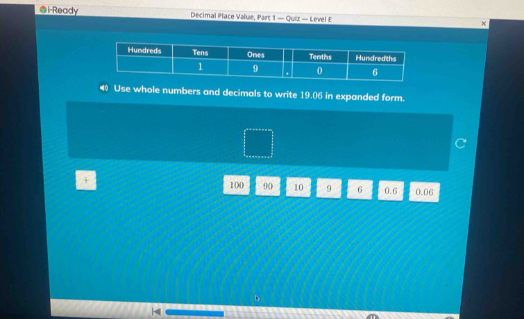 i-Ready Decimal Place Value, Part 1 — Quiz — Level E 
× 
Use whole numbers and decimals to write 19.06 in expanded form.
100 90 10 9 6 0.6 0.06