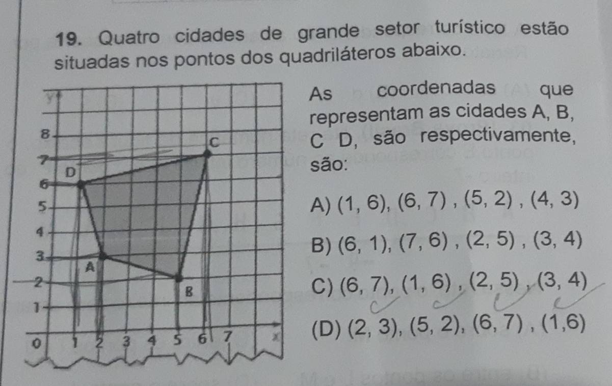 Quatro cidades de grande setor turístico estão
situadas nos pontos dos quadriláteros abaixo.
coordenadas que
Ash
representam as cidades A, B,
C D, são respectivamente,
são:
A) (1,6), (6,7), (5,2), (4,3)
B) (6,1), (7,6), (2,5), (3,4)
C) (6,7), (1,6), (2,5), (3,4)
(D) (2,3), (5,2), (6,7), (1,6)