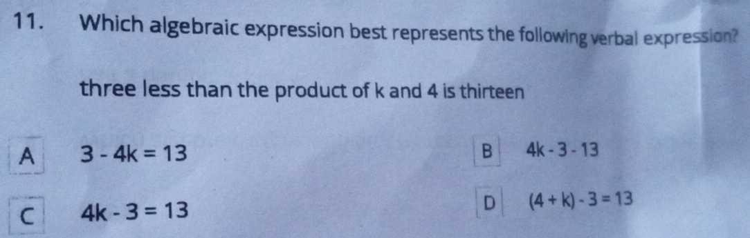 Which algebraic expression best represents the following verbal expression?
three less than the product of k and 4 is thirteen
A 3-4k=13
B 4k-3-13
C 4k-3=13
D (4+k)-3=13