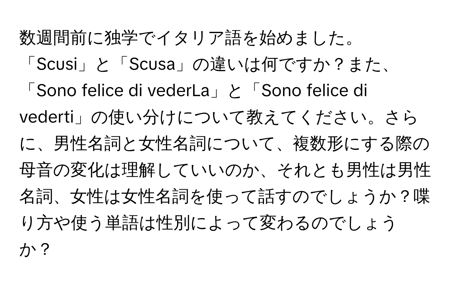 数週間前に独学でイタリア語を始めました。「Scusi」と「Scusa」の違いは何ですか？また、「Sono felice di vederLa」と「Sono felice di vederti」の使い分けについて教えてください。さらに、男性名詞と女性名詞について、複数形にする際の母音の変化は理解していいのか、それとも男性は男性名詞、女性は女性名詞を使って話すのでしょうか？喋り方や使う単語は性別によって変わるのでしょうか？