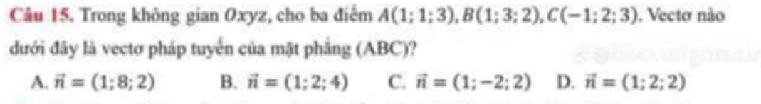 Trong không gian Oxyz, cho ba điểm A(1;1;3), B(1;3;2), C(-1;2;3). Vecto não
dưới đây là vectơ pháp tuyển của mặt phầng (ABC)?
A. vector n=(1;8;2) B. vector n=(1;2;4) C. vector n=(1;-2;2) D. vector n=(1;2;2)