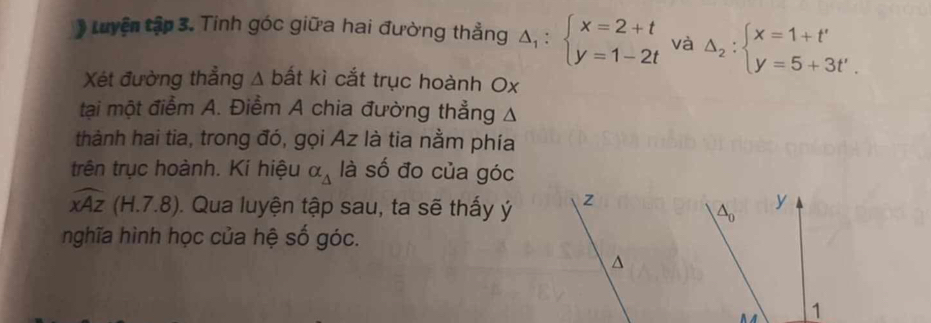 Luyện tập 3. Tinh góc giữa hai đường thẳng △ _1:beginarrayl x=2+t y=1-2tendarray. và △ _2:beginarrayl x=1+t' y=5+3t'.endarray.
Xét đường thẳng A bất kì cắt trục hoành Ox
tại một điểm A. Điểm A chia đường thẳng Δ 
thành hai tia, trong đó, gọi Az là tia nằm phía 
trên trục hoành. Ki hiệu alpha _△  là số đo của góc
widehat xAz (H.7.8). Qua luyện tập sau, ta sẽ thấy ý z
y
nghĩa hình học của hệ số góc. 
^ 
1