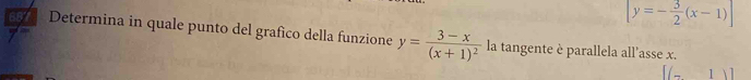 [y=- 3/2 (x-1)]
687 Determina in quale punto del grafico della funzione y=frac 3-x(x+1)^2 la tangente è parallela all’asse x.
[(-1)]