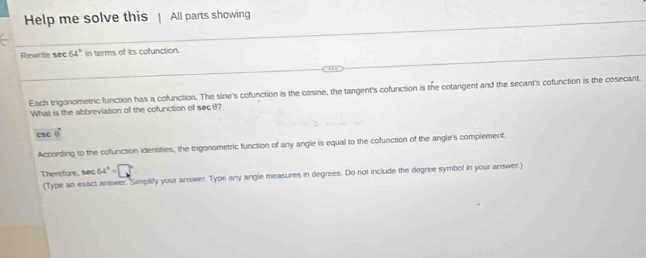 Help me solve this All parts showing 
Rewrite sec 64° in terms of its cofunction. 
Each trigonometric function has a cofunction. The sine's cofunction is the cosine, the tangent's cofunction is the cotangent and the secant's cofunction is the cosecant. 
What is the abbreviation of the cofunction of secθ?
CSC vector e
According to the cofunction identities, the trigonometric function of any angle is equal to the cofunction of the angle's complement. 
Therefore, sec 64°=□°
(Type an exact answer. Simplity your answer. Type any angle measures in degrees. Do not include the degree symbol in your answer.)