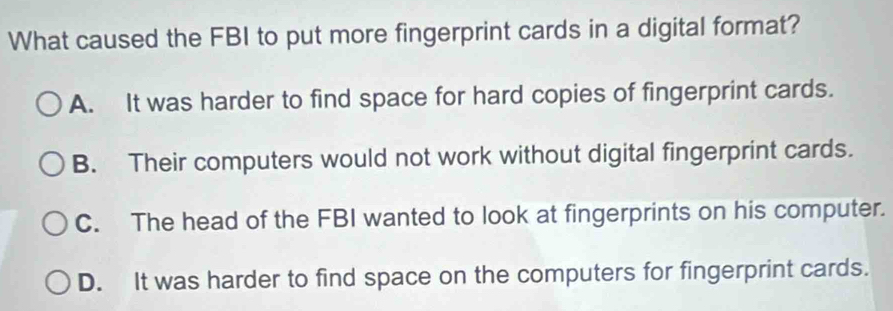 What caused the FBI to put more fingerprint cards in a digital format?
A. It was harder to find space for hard copies of fingerprint cards.
B. Their computers would not work without digital fingerprint cards.
C. The head of the FBI wanted to look at fingerprints on his computer.
D. It was harder to find space on the computers for fingerprint cards.