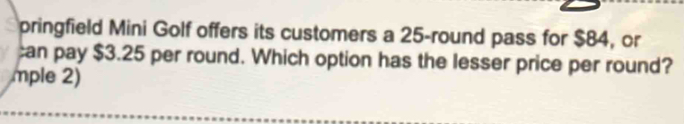 pringfield Mini Golf offers its customers a 25 -round pass for $84, or 
an pay $3.25 per round. Which option has the lesser price per round? 
mple 2)