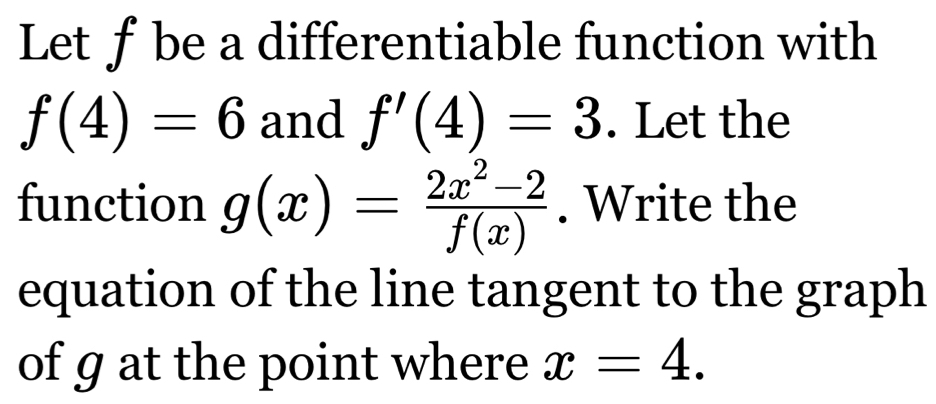 Letf be a differentiable function with
f(4)=6 and f'(4)=3. Let the 
function g(x)= (2x^2-2)/f(x) . Write the 
equation of the line tangent to the graph 
of g at the point where x=4.