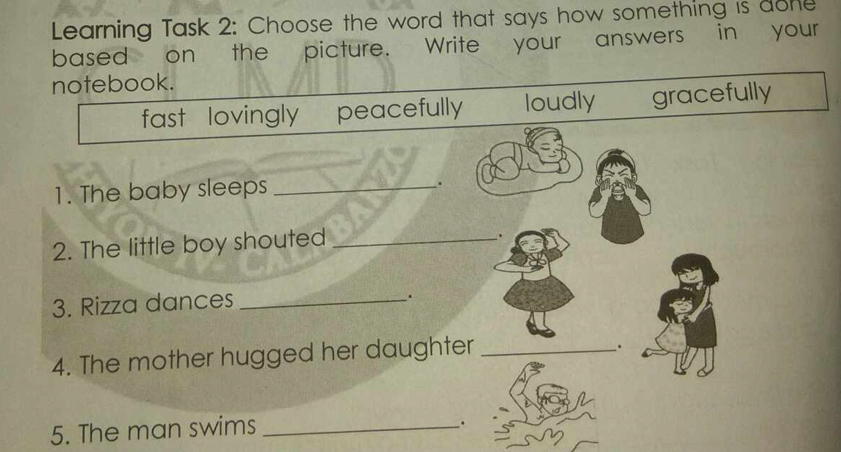 Learning Task 2: Choose the word that says how something is done
based on the picture. Write your answers in your
notebook.
fast lovingly peacefully loudly gracefully
1. The baby sleeps_
.
2. The little boy shouted_
.
3. Rizza dances_
.
4. The mother hugged her daughter_
.
5. The man swims_
.