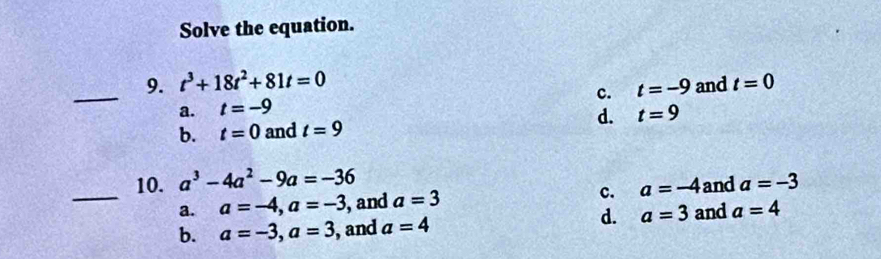 Solve the equation.
_9. t^3+18t^2+81t=0 and t=0
c. t=-9
a. t=-9
b. t=0 and t=9 d. t=9
_
10. a^3-4a^2-9a=-36 a=-3
a. a=-4, a=-3 ,and a=3 c. a=-4 and
d. a=3 and a=4
b. a=-3, a=3 , and a=4